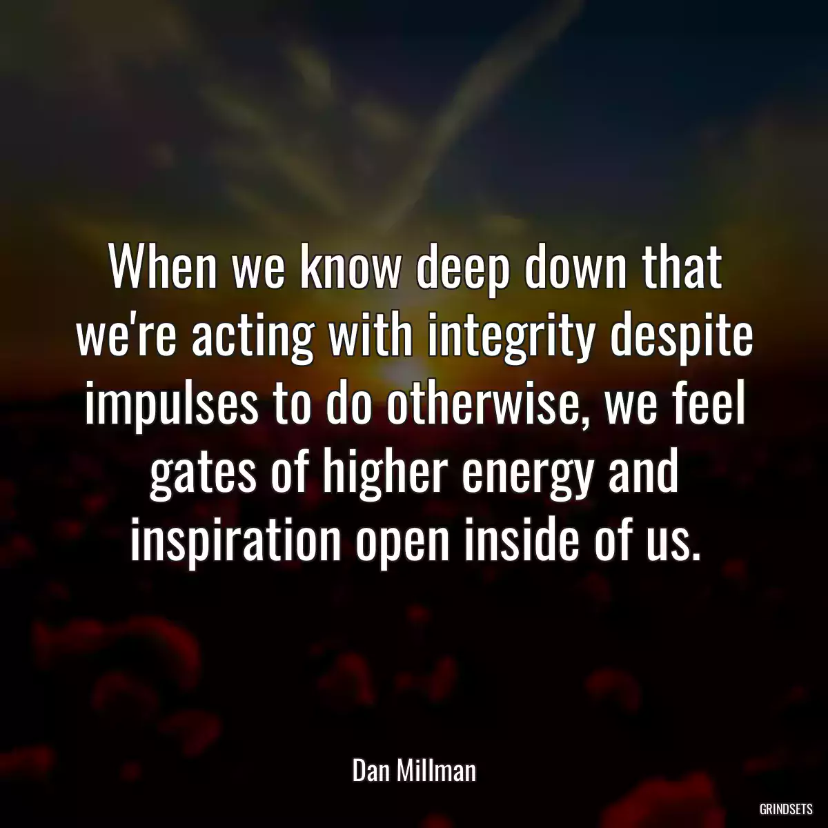 When we know deep down that we\'re acting with integrity despite impulses to do otherwise, we feel gates of higher energy and inspiration open inside of us.