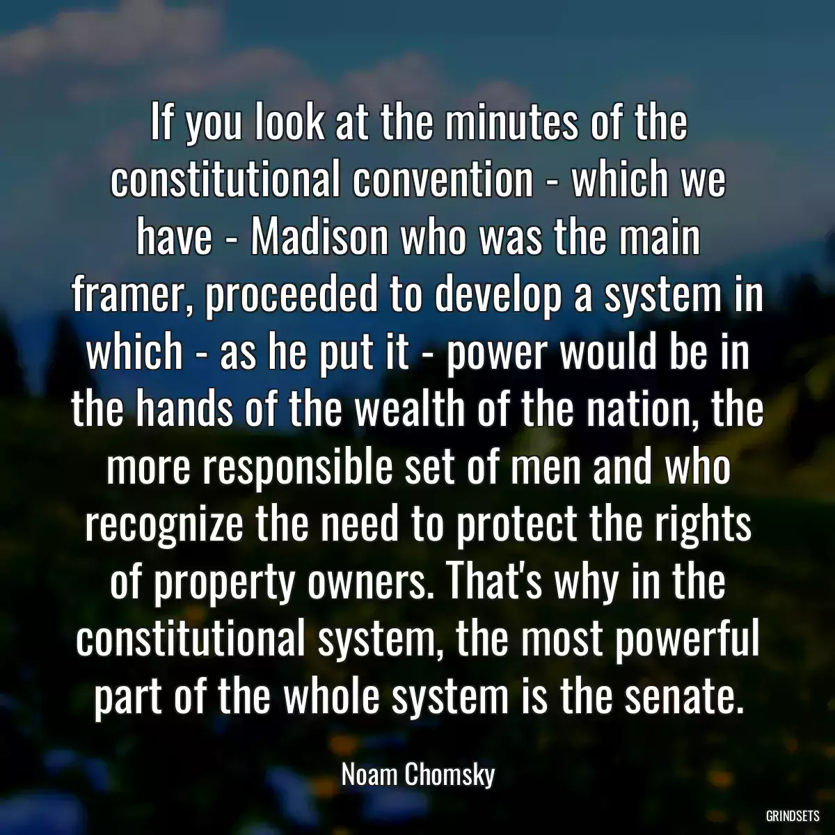 If you look at the minutes of the constitutional convention - which we have - Madison who was the main framer, proceeded to develop a system in which - as he put it - power would be in the hands of the wealth of the nation, the more responsible set of men and who recognize the need to protect the rights of property owners. That\'s why in the constitutional system, the most powerful part of the whole system is the senate.