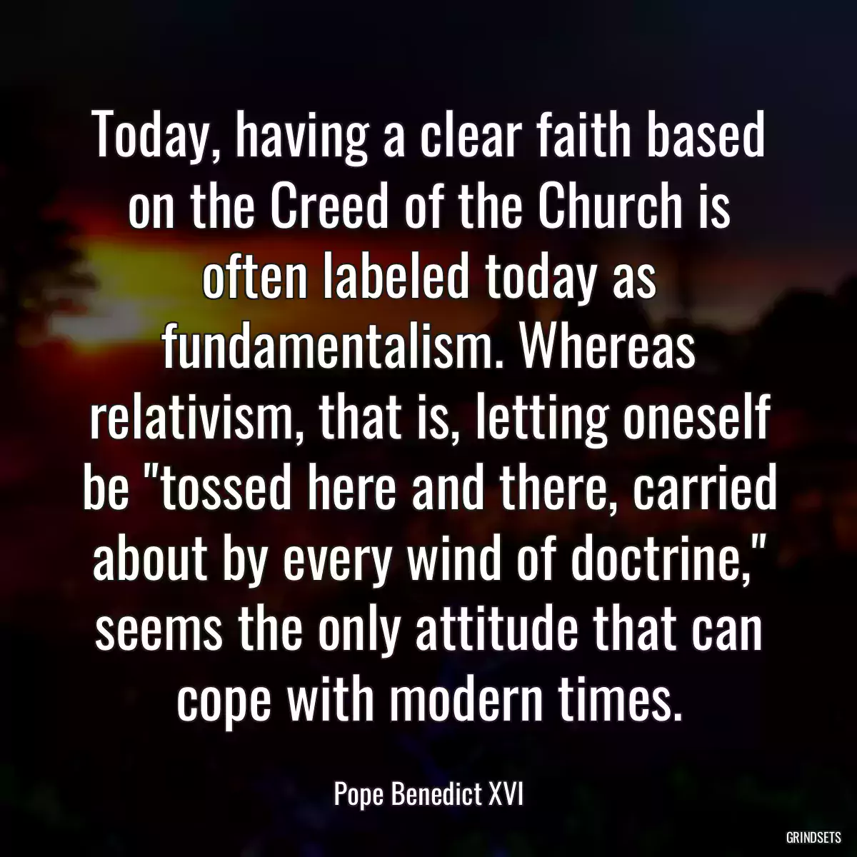 Today, having a clear faith based on the Creed of the Church is often labeled today as fundamentalism. Whereas relativism, that is, letting oneself be \