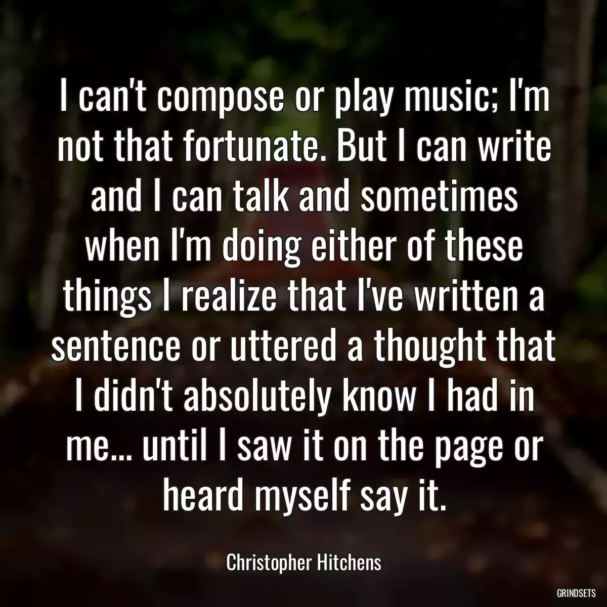 I can\'t compose or play music; I\'m not that fortunate. But I can write and I can talk and sometimes when I\'m doing either of these things I realize that I\'ve written a sentence or uttered a thought that I didn\'t absolutely know I had in me... until I saw it on the page or heard myself say it.