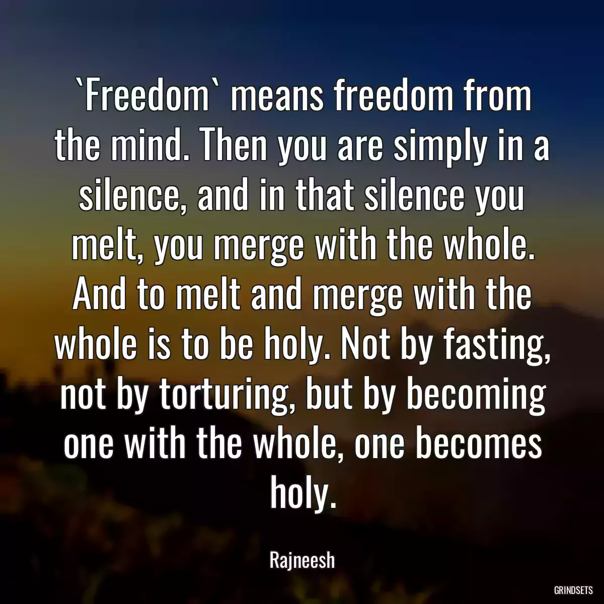 `Freedom` means freedom from the mind. Then you are simply in a silence, and in that silence you melt, you merge with the whole. And to melt and merge with the whole is to be holy. Not by fasting, not by torturing, but by becoming one with the whole, one becomes holy.