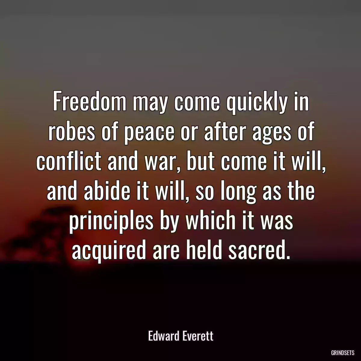 Freedom may come quickly in robes of peace or after ages of conflict and war, but come it will, and abide it will, so long as the principles by which it was acquired are held sacred.