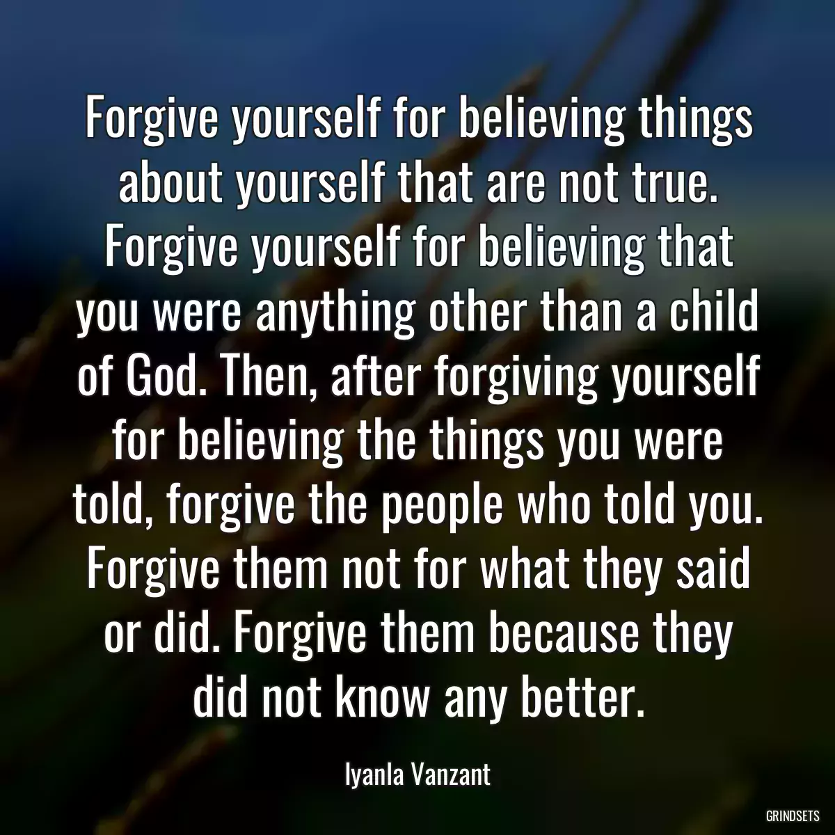 Forgive yourself for believing things about yourself that are not true. Forgive yourself for believing that you were anything other than a child of God. Then, after forgiving yourself for believing the things you were told, forgive the people who told you. Forgive them not for what they said or did. Forgive them because they did not know any better.