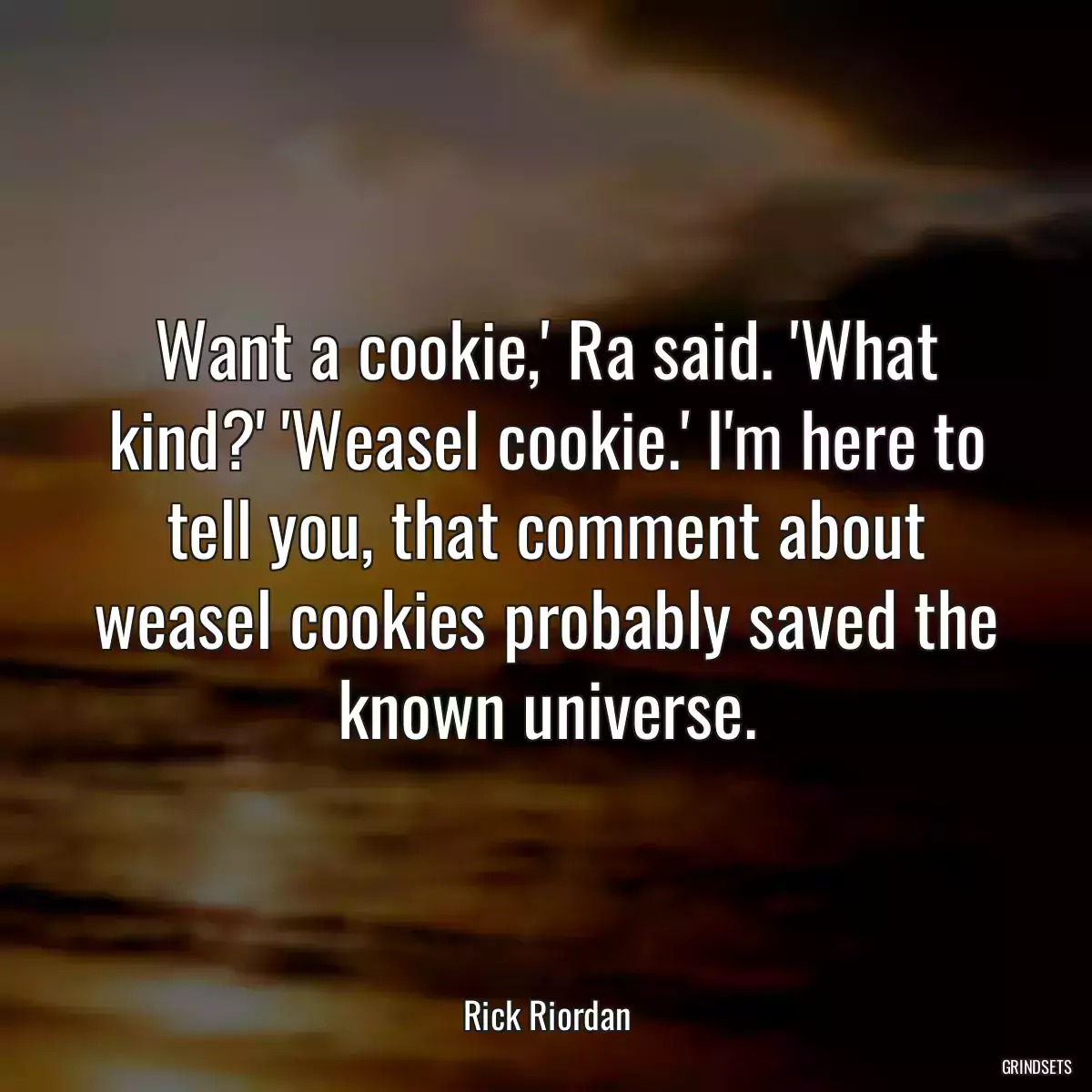 Want a cookie,\' Ra said. \'What kind?\' \'Weasel cookie.\' I\'m here to tell you, that comment about weasel cookies probably saved the known universe.