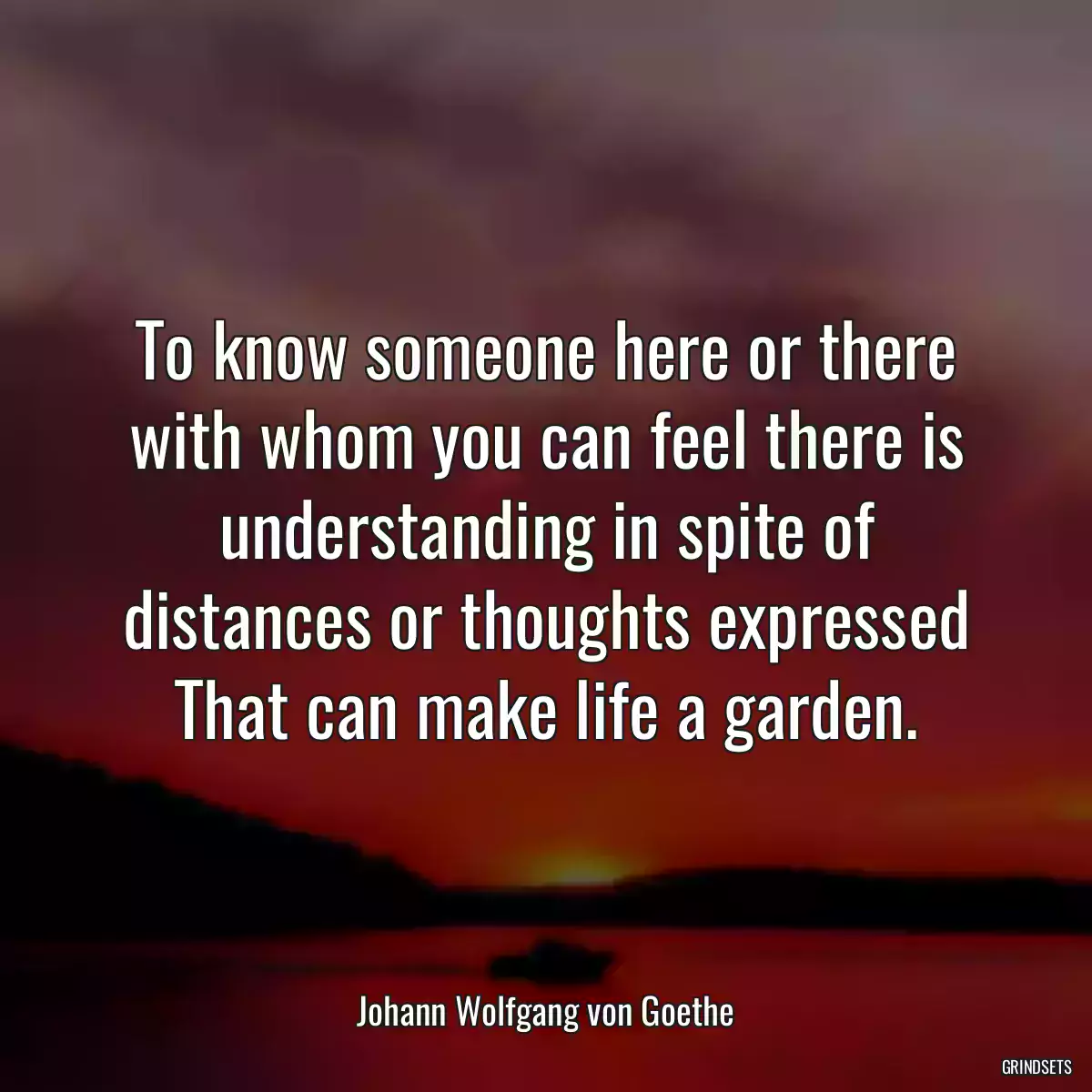 To know someone here or there with whom you can feel there is understanding in spite of distances or thoughts expressed That can make life a garden.