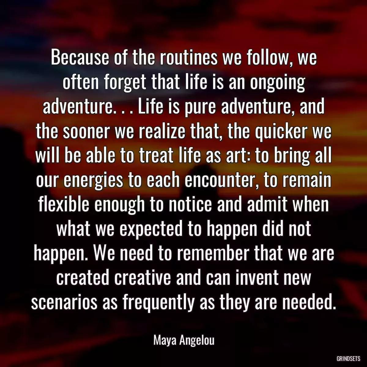 Because of the routines we follow, we often forget that life is an ongoing adventure. . . Life is pure adventure, and the sooner we realize that, the quicker we will be able to treat life as art: to bring all our energies to each encounter, to remain flexible enough to notice and admit when what we expected to happen did not happen. We need to remember that we are created creative and can invent new scenarios as frequently as they are needed.