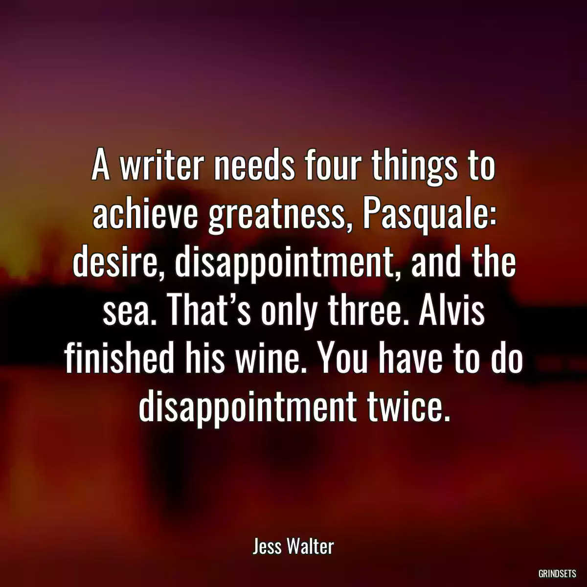 A writer needs four things to achieve greatness, Pasquale: desire, disappointment, and the sea. That’s only three. Alvis finished his wine. You have to do disappointment twice.