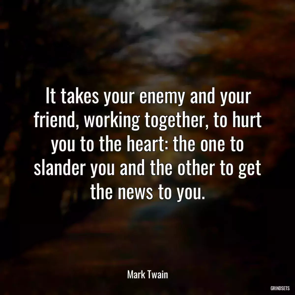 It takes your enemy and your friend, working together, to hurt you to the heart: the one to slander you and the other to get the news to you.