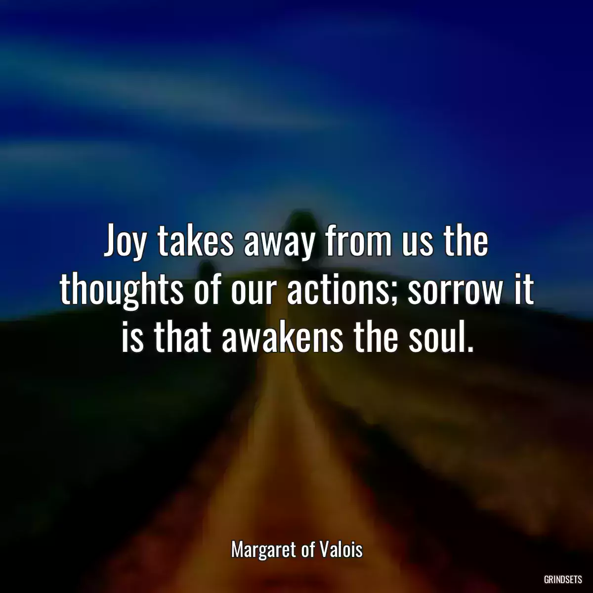 Joy takes away from us the thoughts of our actions; sorrow it is that awakens the soul.