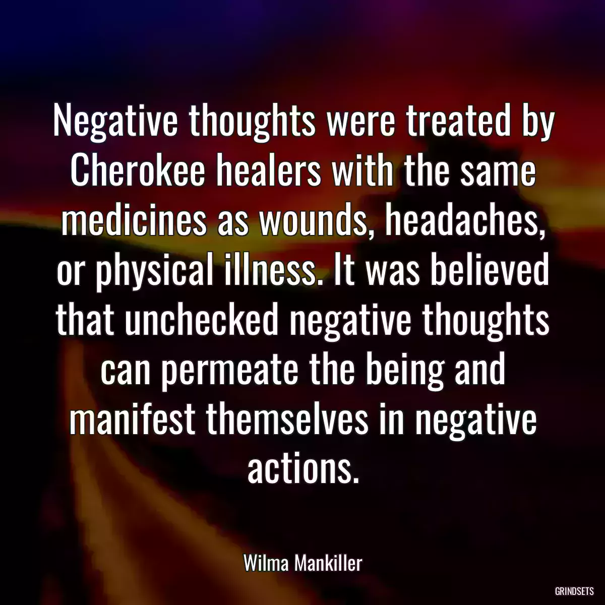 Negative thoughts were treated by Cherokee healers with the same medicines as wounds, headaches, or physical illness. It was believed that unchecked negative thoughts can permeate the being and manifest themselves in negative actions.