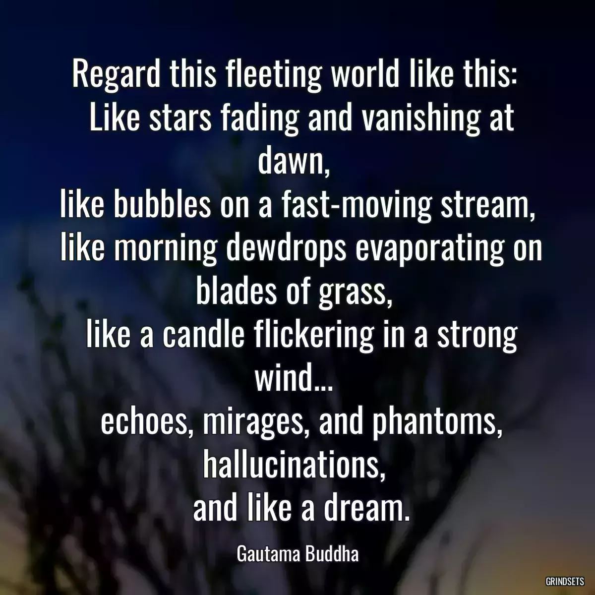 Regard this fleeting world like this: 
 Like stars fading and vanishing at dawn, 
 like bubbles on a fast-moving stream, 
 like morning dewdrops evaporating on blades of grass, 
 like a candle flickering in a strong wind... 
 echoes, mirages, and phantoms, hallucinations, 
 and like a dream.