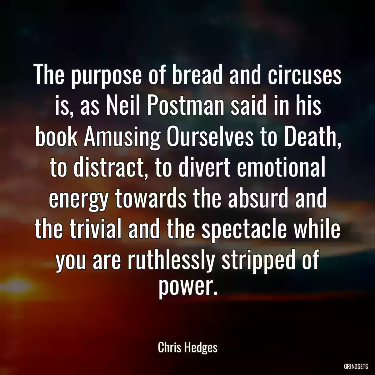 The purpose of bread and circuses is, as Neil Postman said in his book Amusing Ourselves to Death, to distract, to divert emotional energy towards the absurd and the trivial and the spectacle while you are ruthlessly stripped of power.