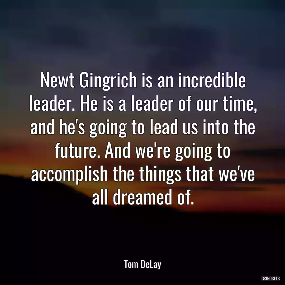 Newt Gingrich is an incredible leader. He is a leader of our time, and he\'s going to lead us into the future. And we\'re going to accomplish the things that we\'ve all dreamed of.