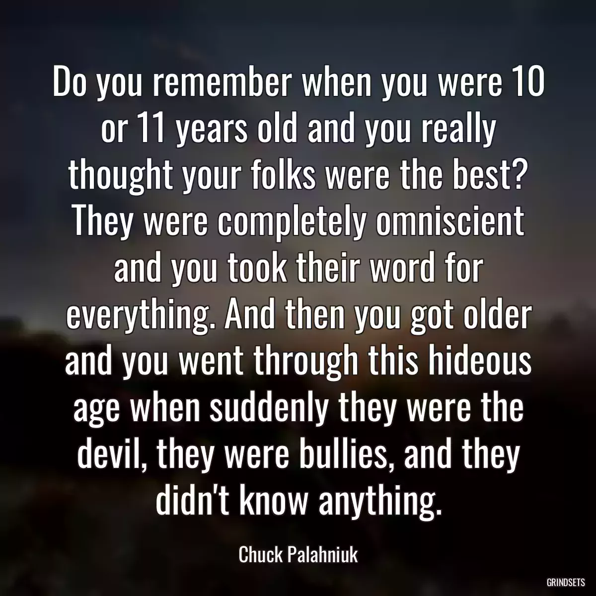 Do you remember when you were 10 or 11 years old and you really thought your folks were the best? They were completely omniscient and you took their word for everything. And then you got older and you went through this hideous age when suddenly they were the devil, they were bullies, and they didn\'t know anything.