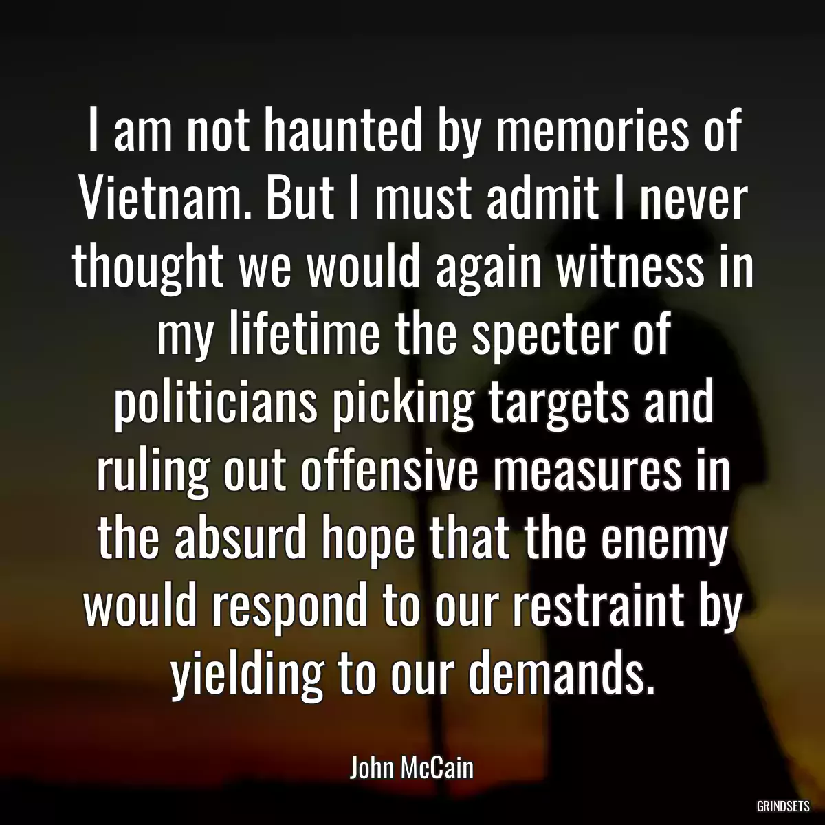 I am not haunted by memories of Vietnam. But I must admit I never thought we would again witness in my lifetime the specter of politicians picking targets and ruling out offensive measures in the absurd hope that the enemy would respond to our restraint by yielding to our demands.