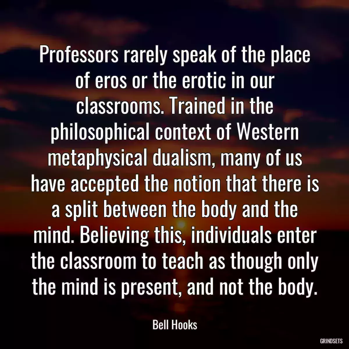 Professors rarely speak of the place of eros or the erotic in our classrooms. Trained in the philosophical context of Western metaphysical dualism, many of us have accepted the notion that there is a split between the body and the mind. Believing this, individuals enter the classroom to teach as though only the mind is present, and not the body.