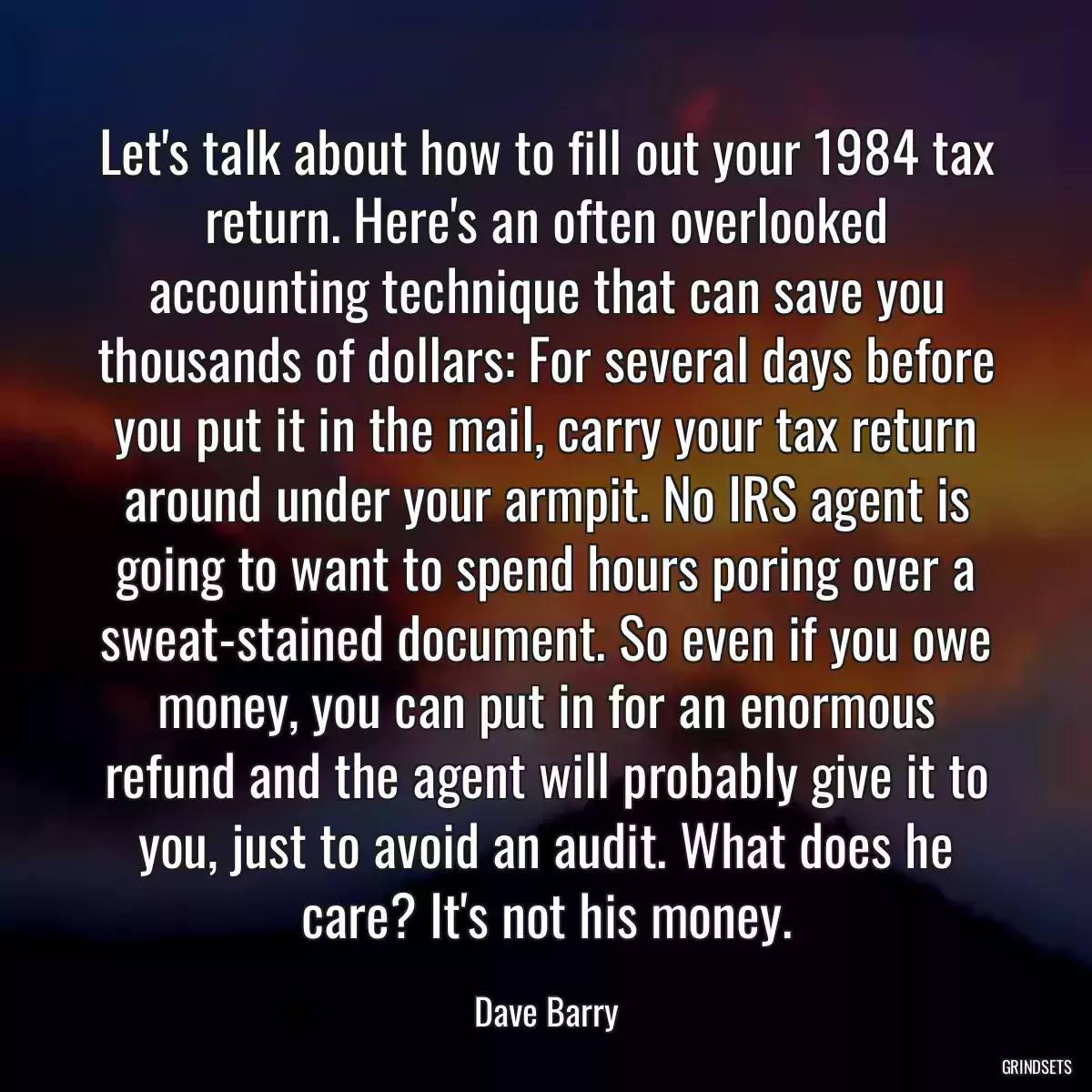 Let\'s talk about how to fill out your 1984 tax return. Here\'s an often overlooked accounting technique that can save you thousands of dollars: For several days before you put it in the mail, carry your tax return around under your armpit. No IRS agent is going to want to spend hours poring over a sweat-stained document. So even if you owe money, you can put in for an enormous refund and the agent will probably give it to you, just to avoid an audit. What does he care? It\'s not his money.