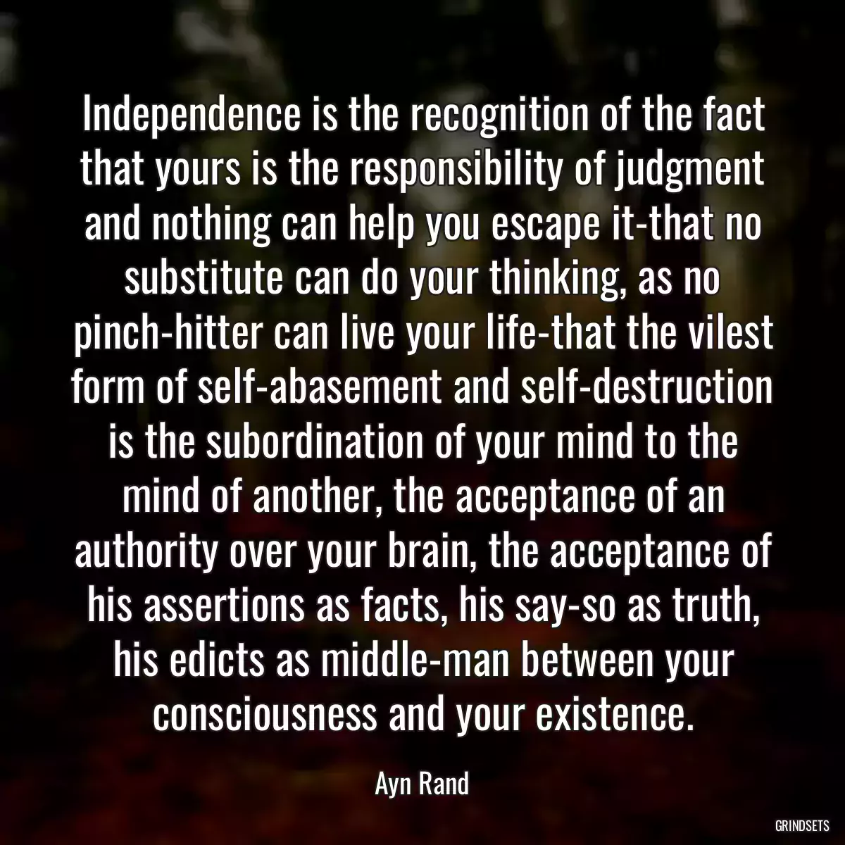 Independence is the recognition of the fact that yours is the responsibility of judgment and nothing can help you escape it-that no substitute can do your thinking, as no pinch-hitter can live your life-that the vilest form of self-abasement and self-destruction is the subordination of your mind to the mind of another, the acceptance of an authority over your brain, the acceptance of his assertions as facts, his say-so as truth, his edicts as middle-man between your consciousness and your existence.