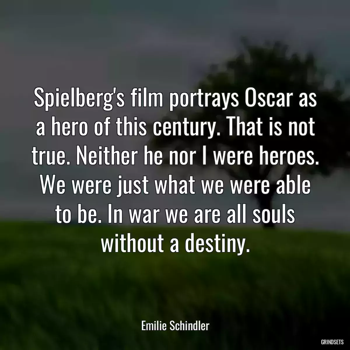 Spielberg\'s film portrays Oscar as a hero of this century. That is not true. Neither he nor I were heroes. We were just what we were able to be. In war we are all souls without a destiny.