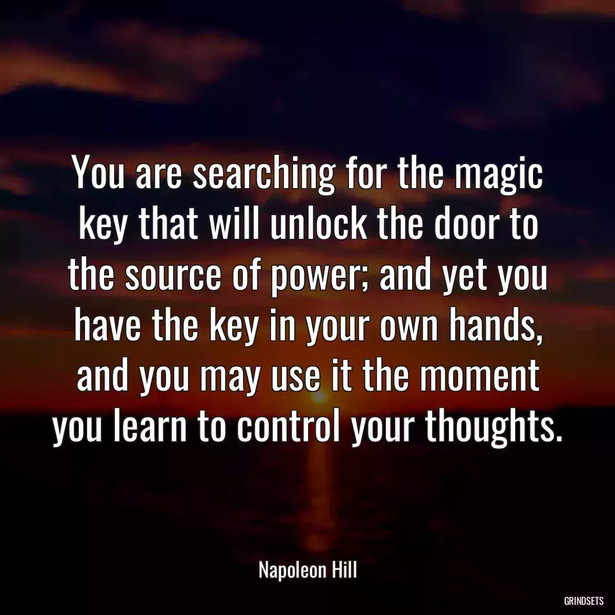 You are searching for the magic key that will unlock the door to the source of power; and yet you have the key in your own hands, and you may use it the moment you learn to control your thoughts.