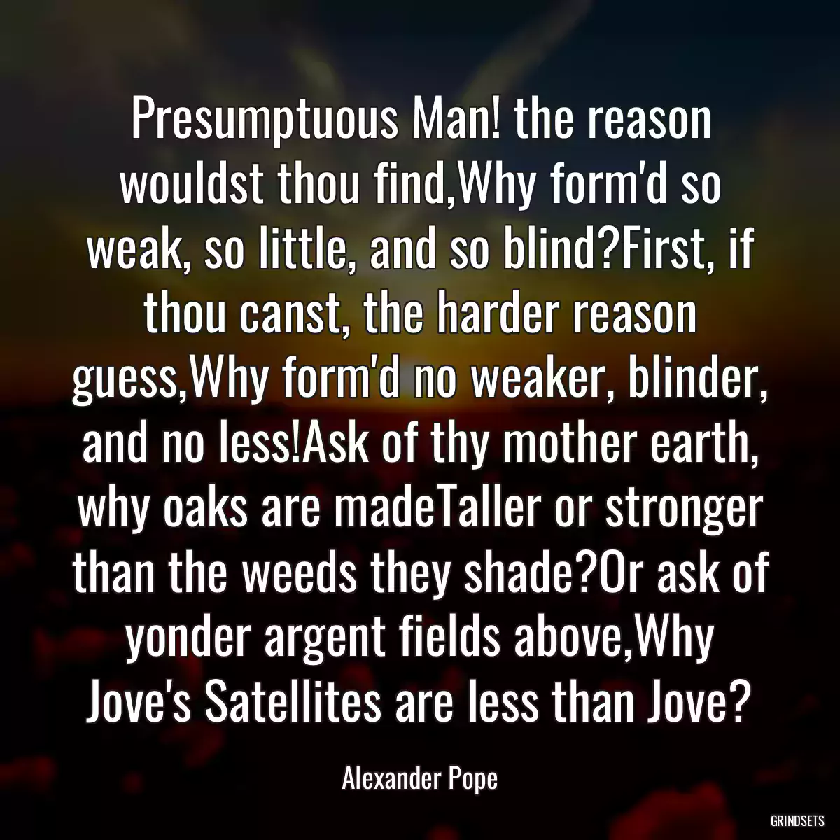 Presumptuous Man! the reason wouldst thou find,Why form\'d so weak, so little, and so blind?First, if thou canst, the harder reason guess,Why form\'d no weaker, blinder, and no less!Ask of thy mother earth, why oaks are madeTaller or stronger than the weeds they shade?Or ask of yonder argent fields above,Why Jove\'s Satellites are less than Jove?