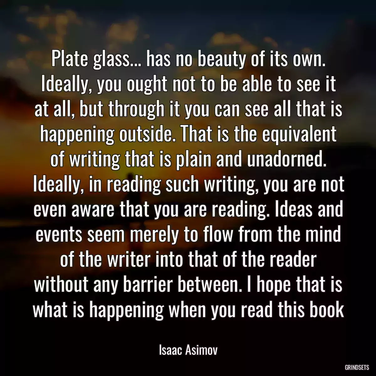 Plate glass... has no beauty of its own. Ideally, you ought not to be able to see it at all, but through it you can see all that is happening outside. That is the equivalent of writing that is plain and unadorned. Ideally, in reading such writing, you are not even aware that you are reading. Ideas and events seem merely to flow from the mind of the writer into that of the reader without any barrier between. I hope that is what is happening when you read this book