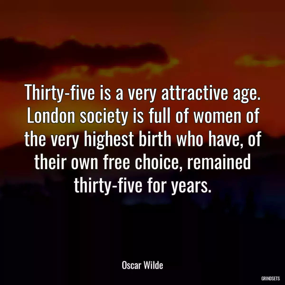 Thirty-five is a very attractive age. London society is full of women of the very highest birth who have, of their own free choice, remained thirty-five for years.