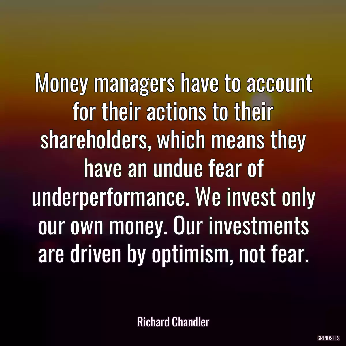 Money managers have to account for their actions to their shareholders, which means they have an undue fear of underperformance. We invest only our own money. Our investments are driven by optimism, not fear.