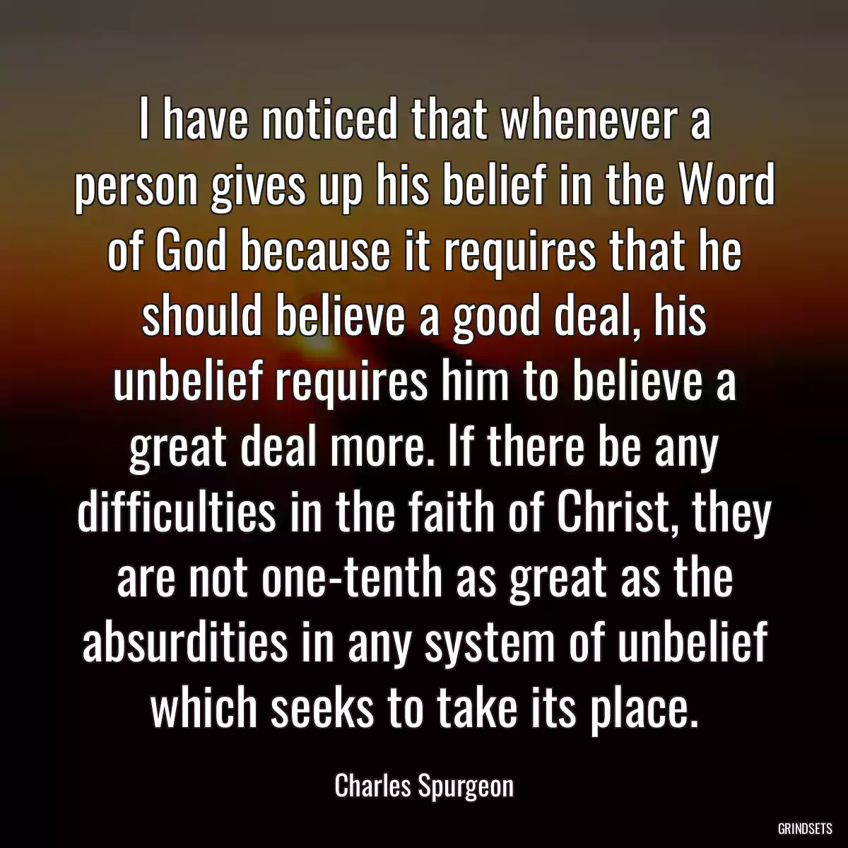 I have noticed that whenever a person gives up his belief in the Word of God because it requires that he should believe a good deal, his unbelief requires him to believe a great deal more. If there be any difficulties in the faith of Christ, they are not one-tenth as great as the absurdities in any system of unbelief which seeks to take its place.