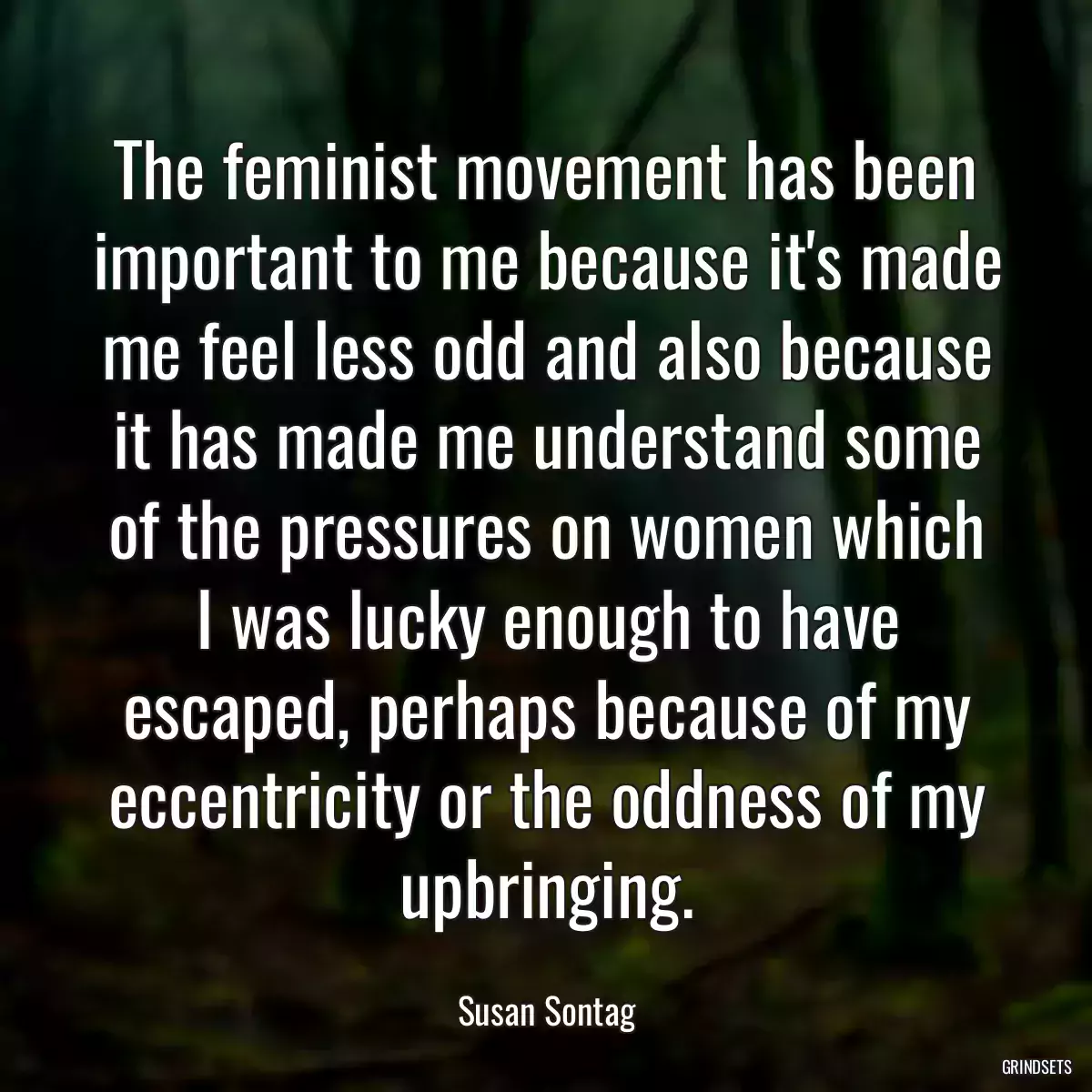 The feminist movement has been important to me because it\'s made me feel less odd and also because it has made me understand some of the pressures on women which I was lucky enough to have escaped, perhaps because of my eccentricity or the oddness of my upbringing.