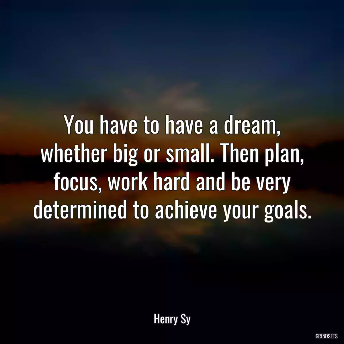 You have to have a dream, whether big or small. Then plan, focus, work hard and be very determined to achieve your goals.