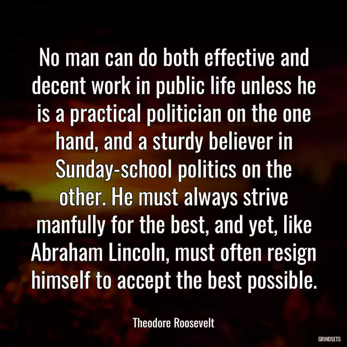 No man can do both effective and decent work in public life unless he is a practical politician on the one hand, and a sturdy believer in Sunday-school politics on the other. He must always strive manfully for the best, and yet, like Abraham Lincoln, must often resign himself to accept the best possible.