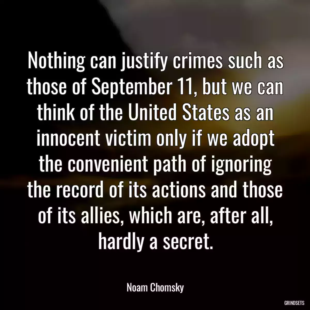 Nothing can justify crimes such as those of September 11, but we can think of the United States as an innocent victim only if we adopt the convenient path of ignoring the record of its actions and those of its allies, which are, after all, hardly a secret.