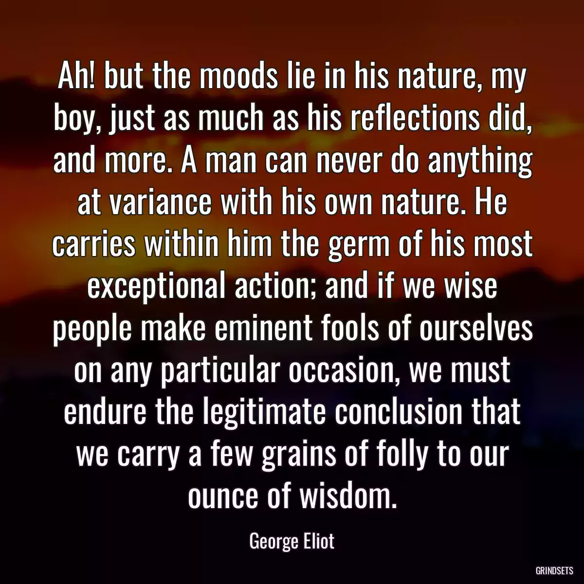 Ah! but the moods lie in his nature, my boy, just as much as his reflections did, and more. A man can never do anything at variance with his own nature. He carries within him the germ of his most exceptional action; and if we wise people make eminent fools of ourselves on any particular occasion, we must endure the legitimate conclusion that we carry a few grains of folly to our ounce of wisdom.