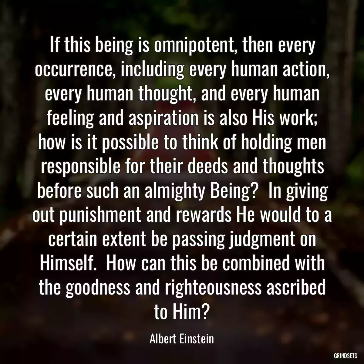 If this being is omnipotent, then every occurrence, including every human action, every human thought, and every human feeling and aspiration is also His work; how is it possible to think of holding men responsible for their deeds and thoughts before such an almighty Being?  In giving out punishment and rewards He would to a certain extent be passing judgment on Himself.  How can this be combined with the goodness and righteousness ascribed to Him?