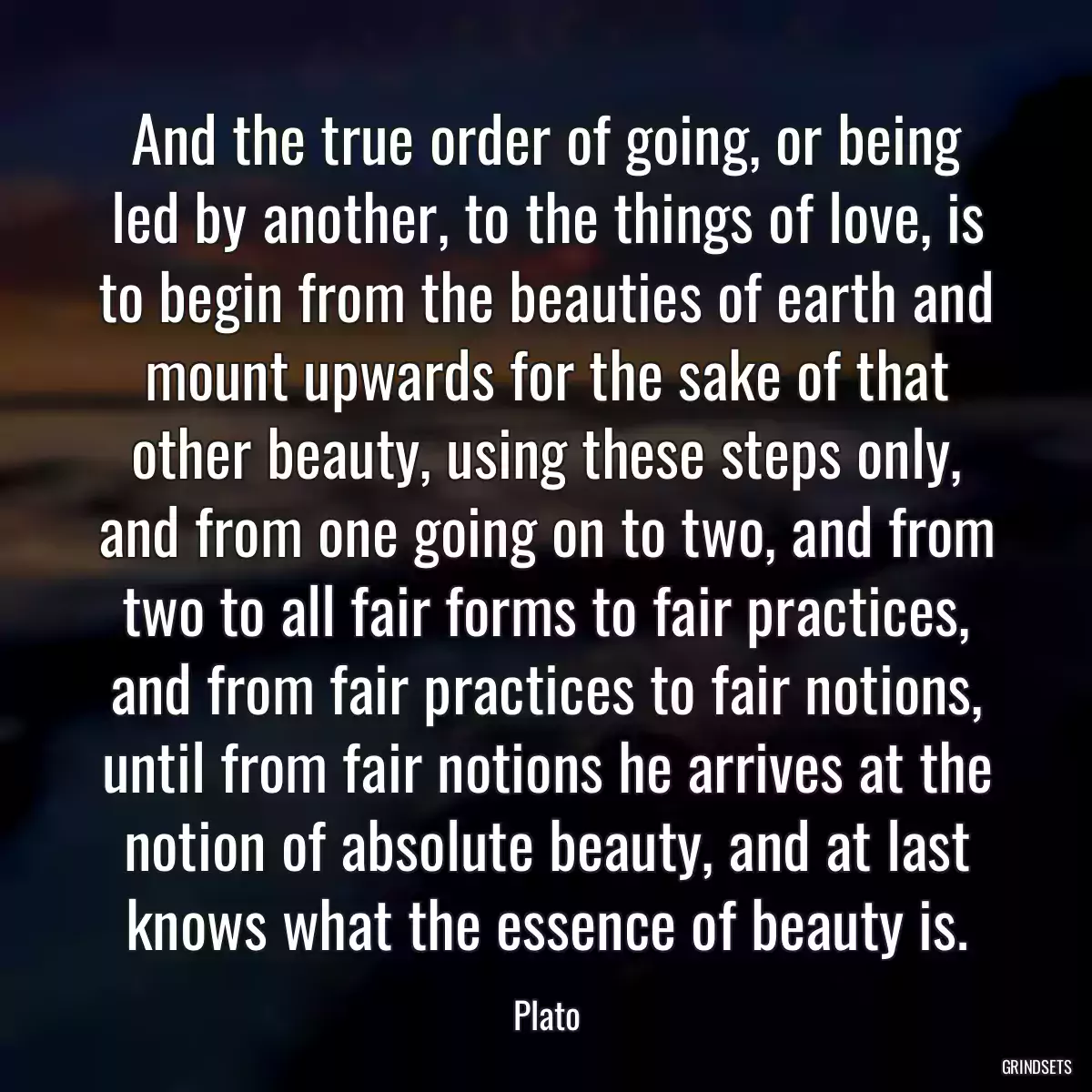 And the true order of going, or being led by another, to the things of love, is to begin from the beauties of earth and mount upwards for the sake of that other beauty, using these steps only, and from one going on to two, and from two to all fair forms to fair practices, and from fair practices to fair notions, until from fair notions he arrives at the notion of absolute beauty, and at last knows what the essence of beauty is.