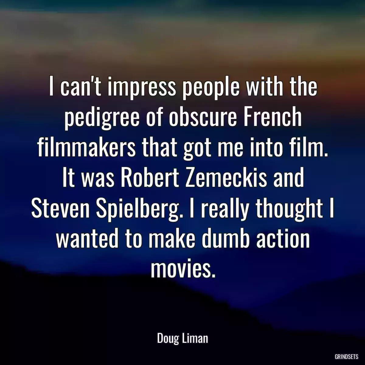 I can\'t impress people with the pedigree of obscure French filmmakers that got me into film. It was Robert Zemeckis and Steven Spielberg. I really thought I wanted to make dumb action movies.