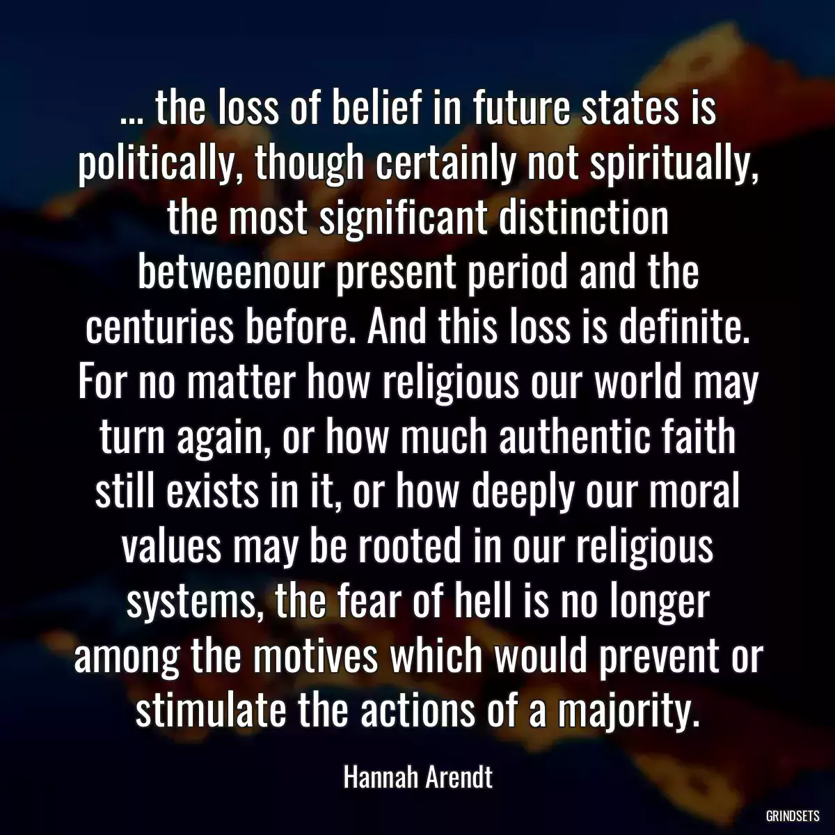 ... the loss of belief in future states is politically, though certainly not spiritually, the most significant distinction betweenour present period and the centuries before. And this loss is definite. For no matter how religious our world may turn again, or how much authentic faith still exists in it, or how deeply our moral values may be rooted in our religious systems, the fear of hell is no longer among the motives which would prevent or stimulate the actions of a majority.