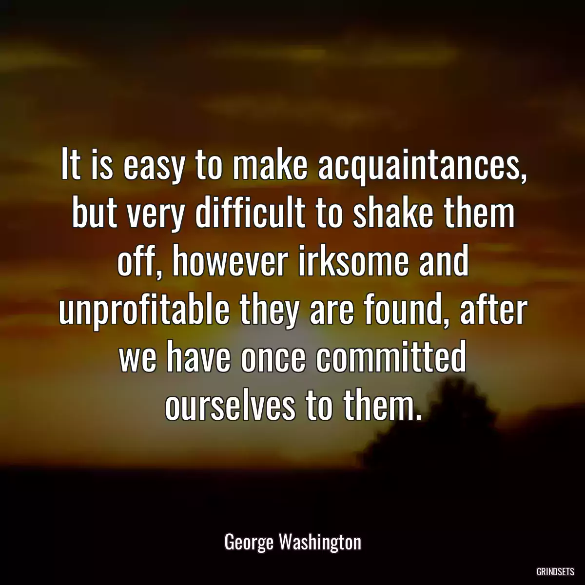 It is easy to make acquaintances, but very difficult to shake them off, however irksome and unprofitable they are found, after we have once committed ourselves to them.