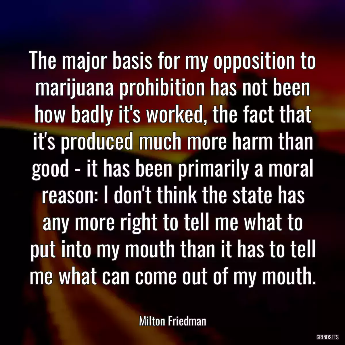 The major basis for my opposition to marijuana prohibition has not been how badly it\'s worked, the fact that it\'s produced much more harm than good - it has been primarily a moral reason: I don\'t think the state has any more right to tell me what to put into my mouth than it has to tell me what can come out of my mouth.