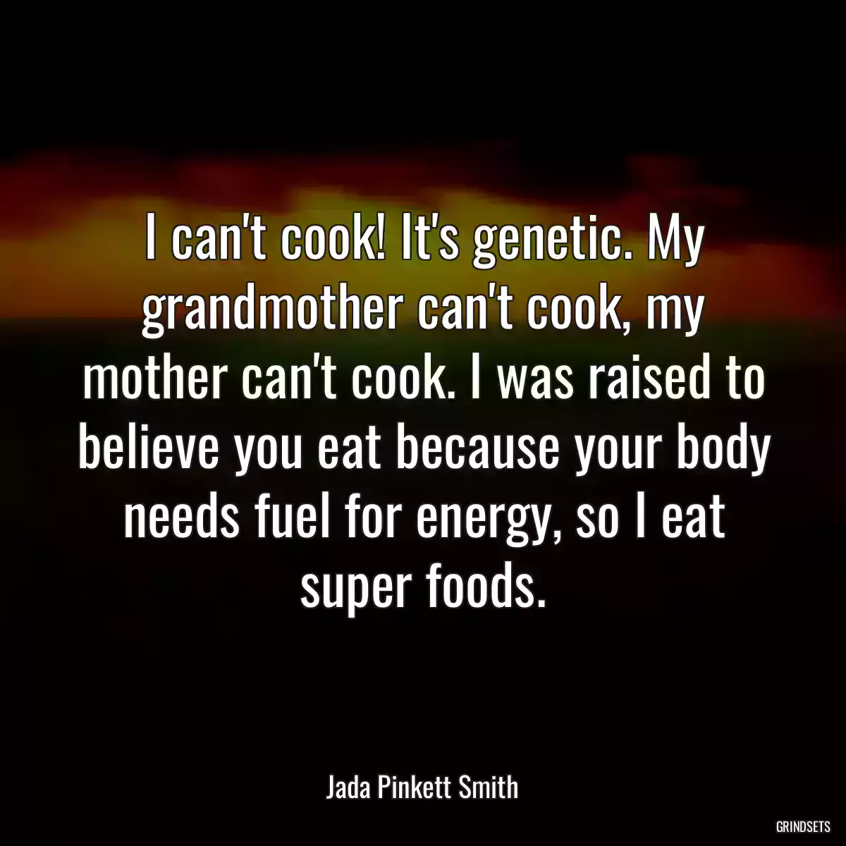 I can\'t cook! It\'s genetic. My grandmother can\'t cook, my mother can\'t cook. I was raised to believe you eat because your body needs fuel for energy, so I eat super foods.