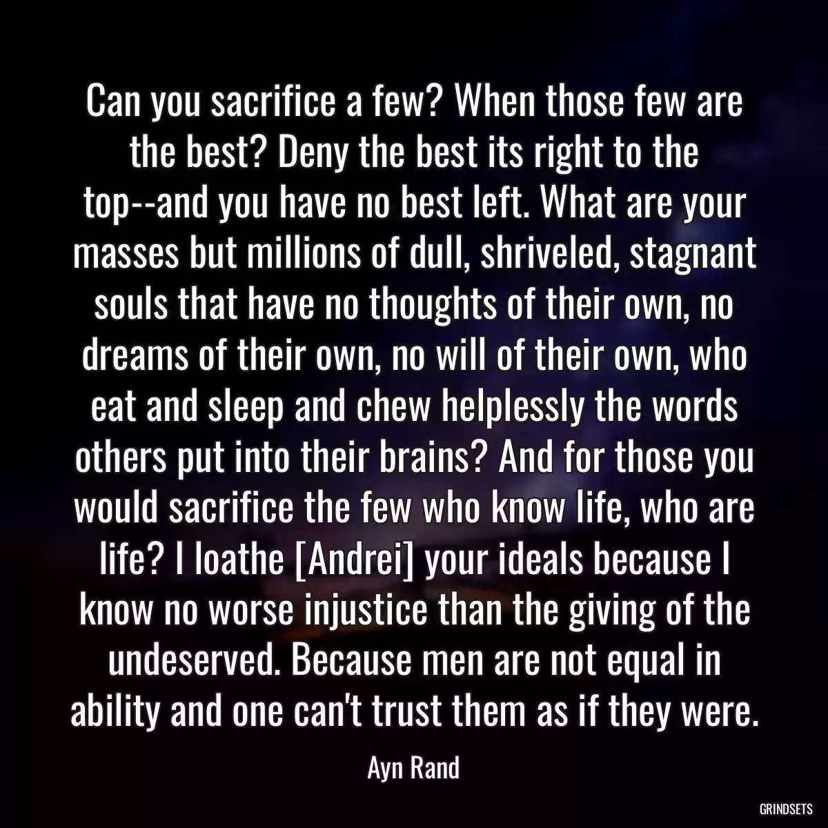 Can you sacrifice a few? When those few are the best? Deny the best its right to the top--and you have no best left. What are your masses but millions of dull, shriveled, stagnant souls that have no thoughts of their own, no dreams of their own, no will of their own, who eat and sleep and chew helplessly the words others put into their brains? And for those you would sacrifice the few who know life, who are life? I loathe [Andrei] your ideals because I know no worse injustice than the giving of the undeserved. Because men are not equal in ability and one can\'t trust them as if they were.