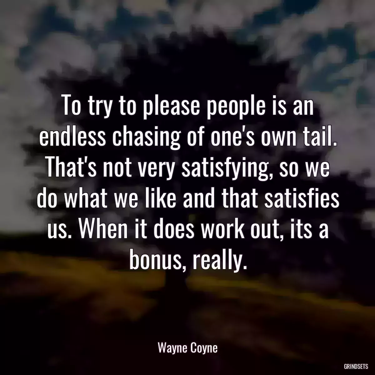 To try to please people is an endless chasing of one\'s own tail. That\'s not very satisfying, so we do what we like and that satisfies us. When it does work out, its a bonus, really.