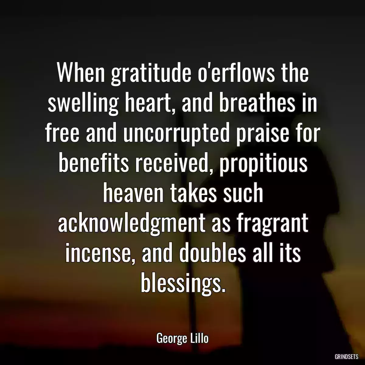 When gratitude o\'erflows the swelling heart, and breathes in free and uncorrupted praise for benefits received, propitious heaven takes such acknowledgment as fragrant incense, and doubles all its blessings.