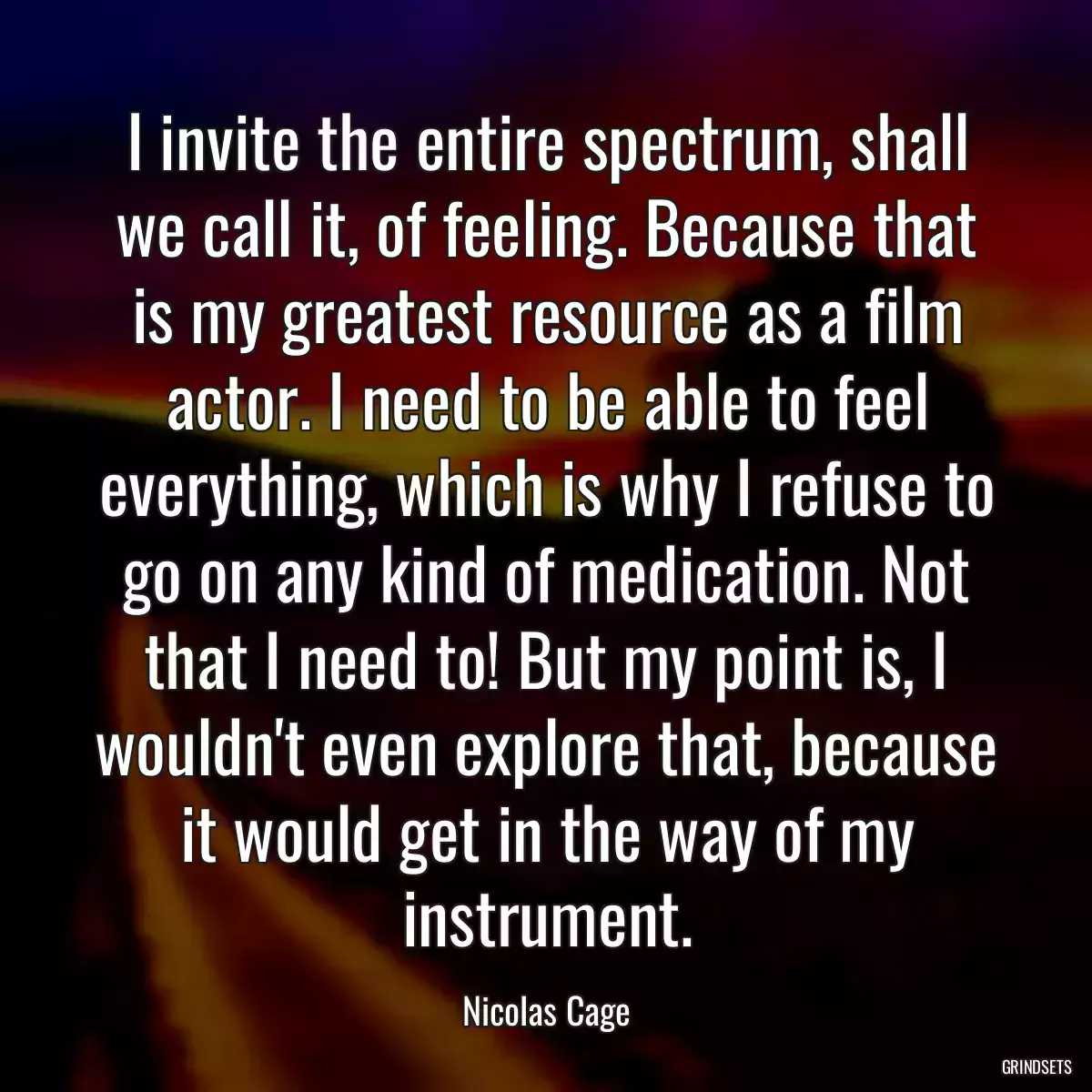 I invite the entire spectrum, shall we call it, of feeling. Because that is my greatest resource as a film actor. I need to be able to feel everything, which is why I refuse to go on any kind of medication. Not that I need to! But my point is, I wouldn\'t even explore that, because it would get in the way of my instrument.