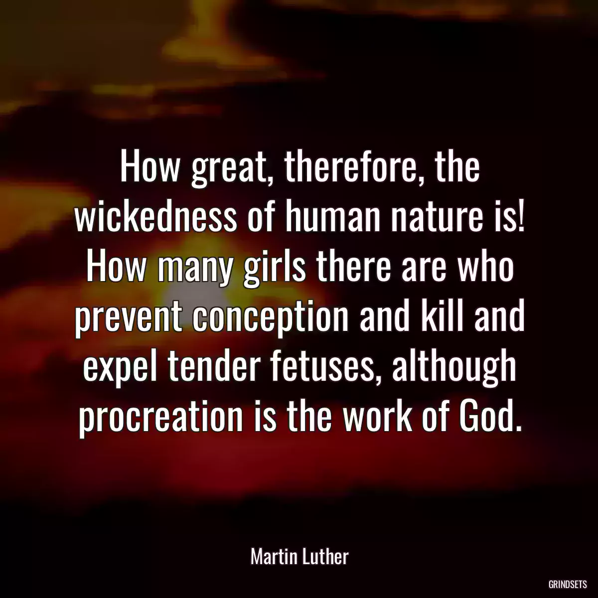 How great, therefore, the wickedness of human nature is! How many girls there are who prevent conception and kill and expel tender fetuses, although procreation is the work of God.