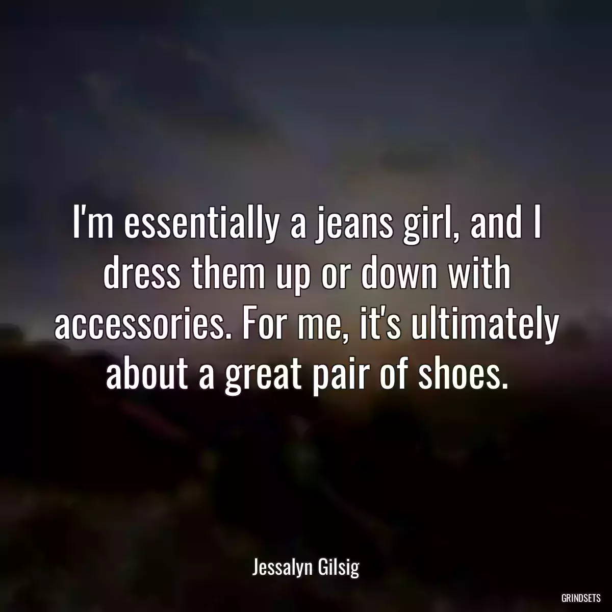 I\'m essentially a jeans girl, and I dress them up or down with accessories. For me, it\'s ultimately about a great pair of shoes.