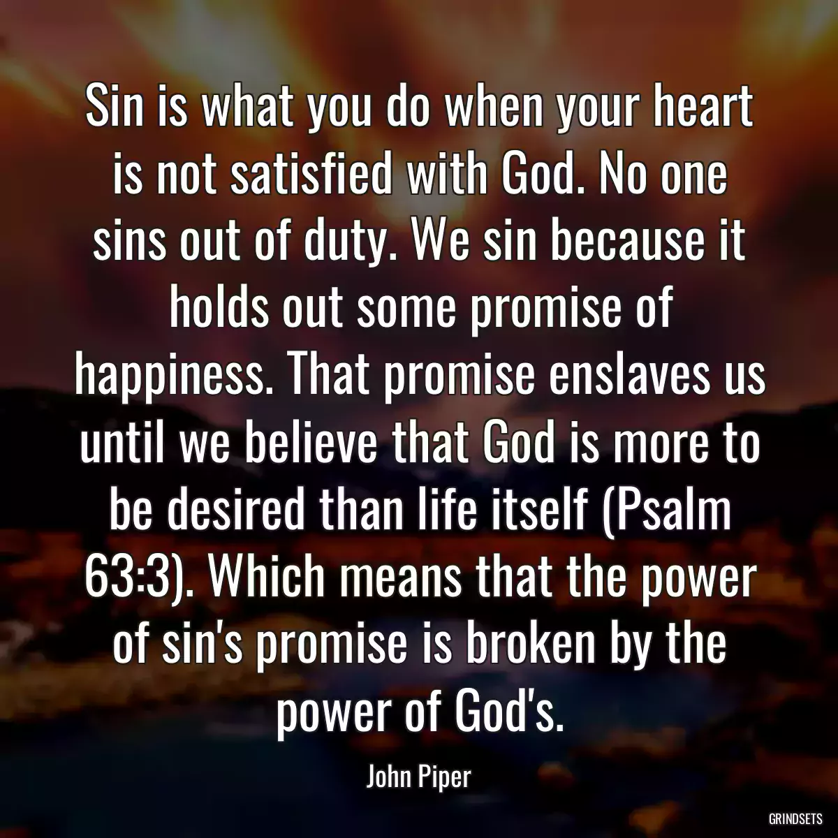 Sin is what you do when your heart is not satisfied with God. No one sins out of duty. We sin because it holds out some promise of happiness. That promise enslaves us until we believe that God is more to be desired than life itself (Psalm 63:3). Which means that the power of sin\'s promise is broken by the power of God\'s.