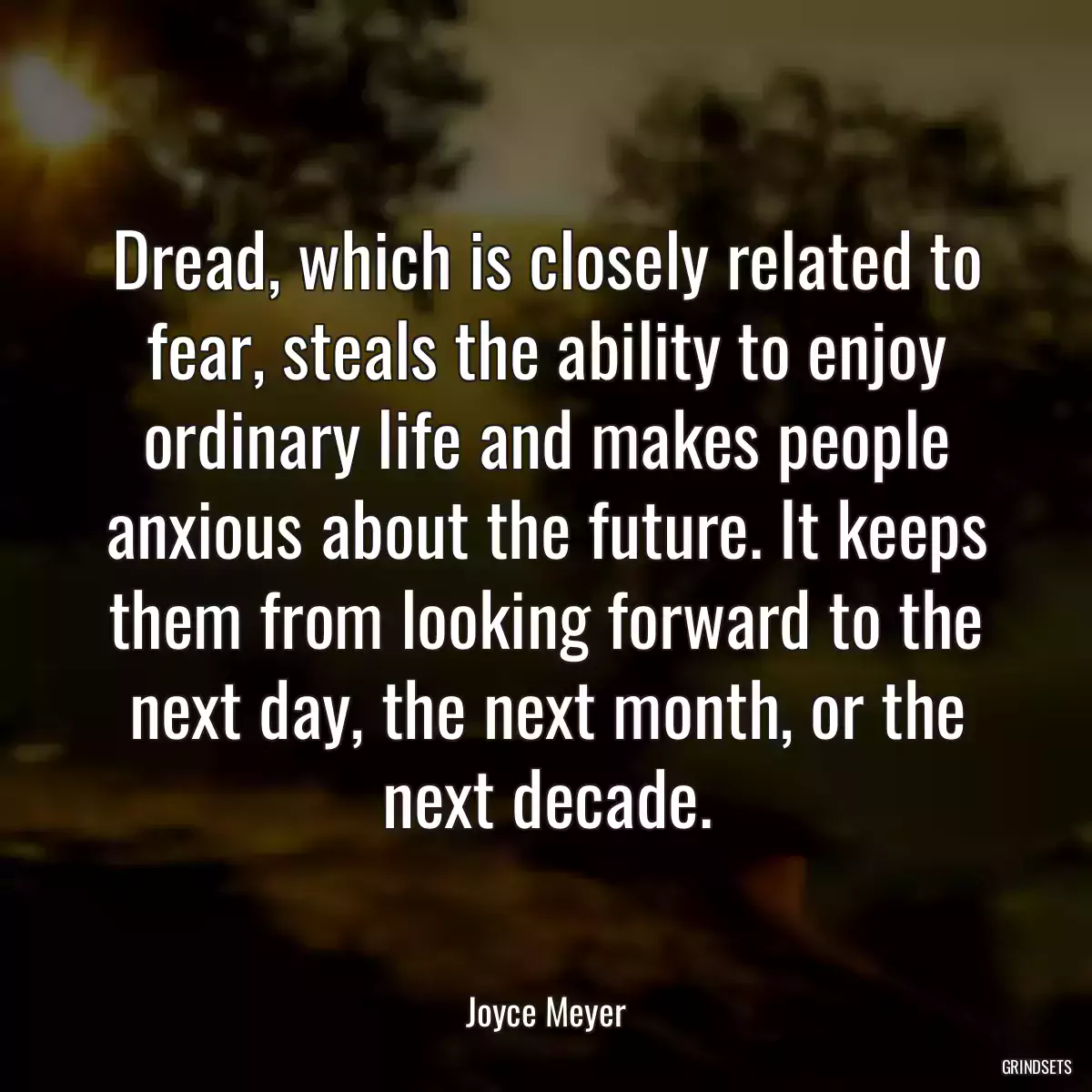 Dread, which is closely related to fear, steals the ability to enjoy ordinary life and makes people anxious about the future. It keeps them from looking forward to the next day, the next month, or the next decade.