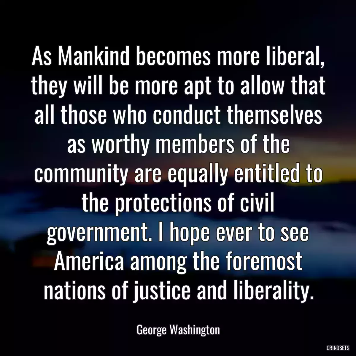 As Mankind becomes more liberal, they will be more apt to allow that all those who conduct themselves as worthy members of the community are equally entitled to the protections of civil government. I hope ever to see America among the foremost nations of justice and liberality.